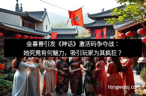 金喜善引发《神话》激活码争夺战:她究竟有何魅力,吸引玩家为其疯狂?