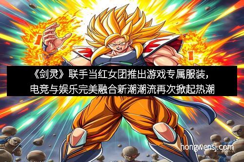 《剑灵》联手当红女团推出游戏专属服装,电竞与娱乐完美融合新潮潮流再次掀起热潮